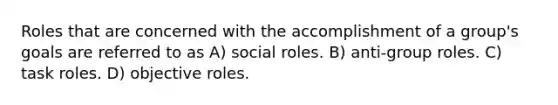 Roles that are concerned with the accomplishment of a group's goals are referred to as A) social roles. B) anti-group roles. C) task roles. D) objective roles.