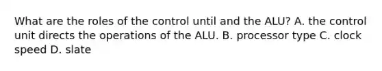 What are the roles of the control until and the ALU? A. the control unit directs the operations of the ALU. B. processor type C. clock speed D. slate