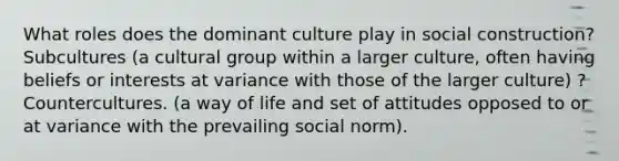 What roles does the dominant culture play in social construction? Subcultures (a cultural group within a larger culture, often having beliefs or interests at variance with those of the larger culture) ? Countercultures. (a way of life and set of attitudes opposed to or at variance with the prevailing social norm).