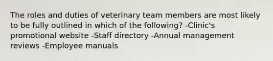 The roles and duties of veterinary team members are most likely to be fully outlined in which of the following? -Clinic's promotional website -Staff directory -Annual management reviews -Employee manuals