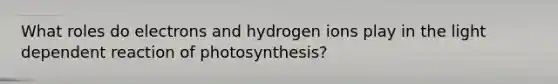 What roles do electrons and hydrogen ions play in the light dependent reaction of photosynthesis?