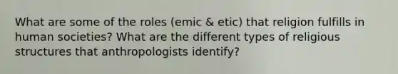 What are some of the roles (emic & etic) that religion fulfills in human societies? What are the different types of religious structures that anthropologists identify?