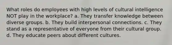 What roles do employees with high levels of cultural intelligence NOT play in the workplace? a. They transfer knowledge between diverse groups. b. They build interpersonal connections. c. They stand as a representative of everyone from their cultural group. d. They educate peers about different cultures.