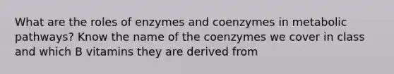 What are the roles of enzymes and coenzymes in metabolic pathways? Know the name of the coenzymes we cover in class and which B vitamins they are derived from