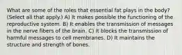 What are some of the roles that essential fat plays in the body? (Select all that apply.) A) It makes possible the functioning of the reproductive system. B) It enables the transmission of messages in the nerve fibers of the brain. C) It blocks the transmission of harmful messages to cell membranes. D) It maintains the structure and strength of bones.