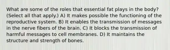 What are some of the roles that essential fat plays in the body? (Select all that apply.) A) It makes possible the functioning of the reproductive system. B) It enables the transmission of messages in the nerve fibers of the brain. C) It blocks the transmission of harmful messages to cell membranes. D) It maintains the structure and strength of bones.