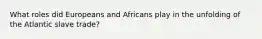 What roles did Europeans and Africans play in the unfolding of the Atlantic slave trade?