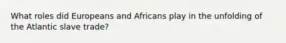 What roles did Europeans and Africans play in the unfolding of the Atlantic slave trade?