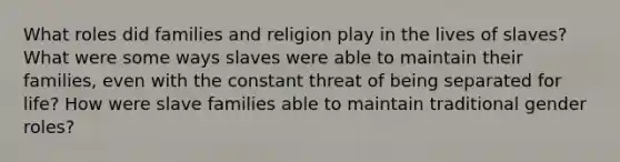 What roles did families and religion play in the lives of slaves? What were some ways slaves were able to maintain their families, even with the constant threat of being separated for life? How were slave families able to maintain traditional gender roles?