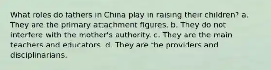 What roles do fathers in China play in raising their children? a. They are the primary attachment figures. b. They do not interfere with the mother's authority. c. They are the main teachers and educators. d. They are the providers and disciplinarians.