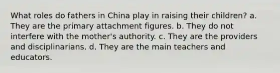 What roles do fathers in China play in raising their children? a. They are the primary attachment figures. b. They do not interfere with the mother's authority. c. They are the providers and disciplinarians. d. They are the main teachers and educators.