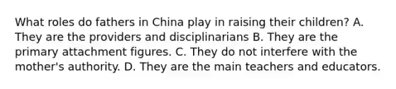 What roles do fathers in China play in raising their children? A. They are the providers and disciplinarians B. They are the primary attachment figures. C. They do not interfere with the mother's authority. D. They are the main teachers and educators.