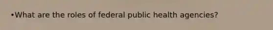 •What are the roles of federal public health agencies?