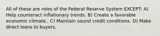 All of these are roles of the Federal Reserve System EXCEPT: A) Help counteract inflationary trends. B) Create a favorable economic climate.. C) Maintain sound credit conditions. D) Make direct loans to buyers.