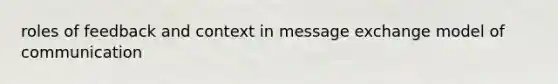 roles of feedback and context in message exchange model of communication