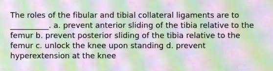 The roles of the fibular and tibial collateral ligaments are to __________. a. prevent anterior sliding of the tibia relative to the femur b. prevent posterior sliding of the tibia relative to the femur c. unlock the knee upon standing d. prevent hyperextension at the knee