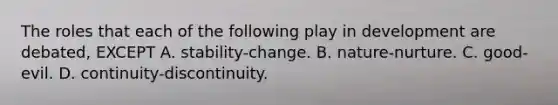 The roles that each of the following play in development are debated, EXCEPT A. stability-change. B. nature-nurture. C. good-evil. D. continuity-discontinuity.