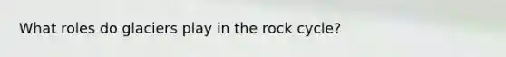 What roles do glaciers play in the rock cycle?