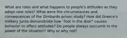 What are roles and what happens to people's attitudes as they adopt new roles? What were the circumstances and consequences of the Zimbardo prison study? How did Greece's military junta demonstrate how "foot in the door" causes behavior to affect attitudes? Do people always succumb to the power of the situation? Why or why not?