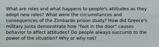 What are roles and what happens to people's attitudes as they adopt new roles? What were the circumstances and consequences of the Zimbardo prison study? How did Greece's military junta demonstrate how "foot in the door" causes behavior to affect attitudes? Do people always succumb to the power of the situation? Why or why not?