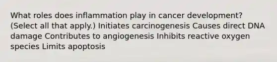 What roles does inflammation play in cancer development? (Select all that apply.) Initiates carcinogenesis Causes direct DNA damage Contributes to angiogenesis Inhibits reactive oxygen species Limits apoptosis