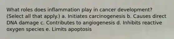 What roles does inflammation play in cancer development? (Select all that apply.) a. Initiates carcinogenesis b. Causes direct DNA damage c. Contributes to angiogenesis d. Inhibits reactive oxygen species e. Limits apoptosis