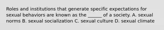 Roles and institutions that generate specific expectations for sexual behaviors are known as the ______ of a society. A. sexual norms B. sexual socialization C. sexual culture D. sexual climate