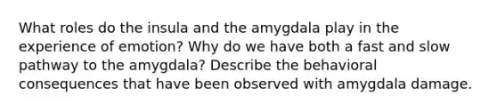 What roles do the insula and the amygdala play in the experience of emotion? Why do we have both a fast and slow pathway to the amygdala? Describe the behavioral consequences that have been observed with amygdala damage.