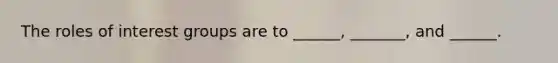 The roles of interest groups are to ______, _______, and ______.