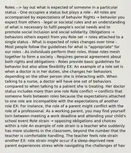 Roles --> lay out what is expected of someone in a particular status - One occupies a status but plays a role - All roles are accompanied by expectations of behavior Rights → behavior you expect from others - legal or societal rules and an understanding of what is necessary to fulfil people's social needs and to promote social inclusion and social solidarity. Obligations → behaviors others expect from you Role set → roles attached to a single status - What is expected of roles changes over time - Most people follow the guidelines for what is "appropriate" for our roles - As individuals perform their roles, those roles mesh together to form a society - Requires general agreement about both rights and obligations - Roles provide basic guidelines for behavior but also allow flexibility EX: An example of a role set is when a doctor is in her duties, she changes her behaviors depending on the other person she is interacting with. When talking to a nurse, a doctor will have one set of behaviors compared to when talking to a patient she is treating. Her doctor status includes more than one role Role conflict → conflicts that someone feels between roles because the expectations attached to one role are incompatible with the expectations of another role EX: For instance, the role of a parent might conflict with the role of a professional. As a working parent, you may find yourself torn between meeting a work deadline and attending your child's school event Role strain → opposing obligations and choices within a role An example of role strain is a teacher who suddenly has more students in the classroom, beyond the number that the teacher is comfortable handling. The teacher feels role strain another EX: role strain might occur if a sleep-deprived new parent experiences stress while navigating the challenges of hav