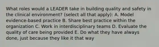 What roles would a LEADER take in building quality and safety in the clinical environment? (select all that apply): A. Model evidence-based practice B. Share best practice within the organization C. Work in interdisciplinary teams D. Evaluate the quality of care being provided E. Do what they have always done, just because they like it that way