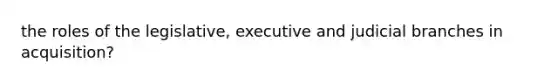 the roles of the legislative, executive and judicial branches in acquisition?