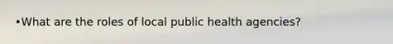 •What are the roles of local public health agencies?