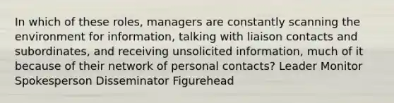 In which of these roles, managers are constantly scanning the environment for information, talking with liaison contacts and subordinates, and receiving unsolicited information, much of it because of their network of personal contacts? Leader Monitor Spokesperson Disseminator Figurehead