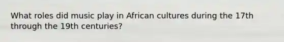 What roles did music play in African cultures during the 17th through the 19th centuries?