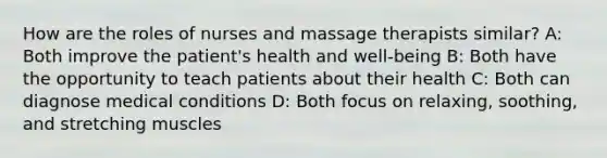 How are the roles of nurses and massage therapists similar? A: Both improve the patient's health and well-being B: Both have the opportunity to teach patients about their health C: Both can diagnose medical conditions D: Both focus on relaxing, soothing, and stretching muscles