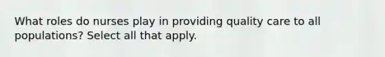 What roles do nurses play in providing quality care to all populations? Select all that apply.