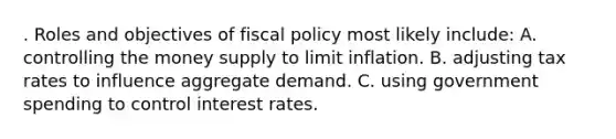 . Roles and objectives of fiscal policy most likely include: A. controlling the money supply to limit inflation. B. adjusting tax rates to influence aggregate demand. C. using government spending to control interest rates.