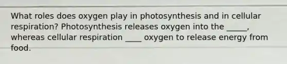 What roles does oxygen play in photosynthesis and in <a href='https://www.questionai.com/knowledge/k1IqNYBAJw-cellular-respiration' class='anchor-knowledge'>cellular respiration</a>? Photosynthesis releases oxygen into the _____, whereas cellular respiration ____ oxygen to release energy from food.