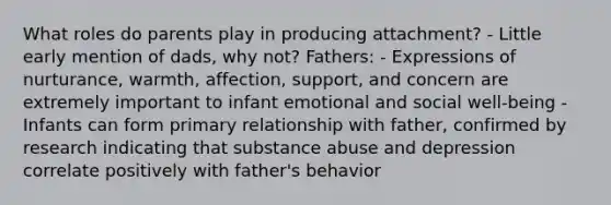 What roles do parents play in producing attachment? - Little early mention of dads, why not? Fathers: - Expressions of nurturance, warmth, affection, support, and concern are extremely important to infant emotional and social well-being - Infants can form primary relationship with father, confirmed by research indicating that substance abuse and depression correlate positively with father's behavior