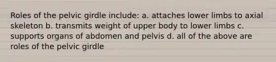 Roles of the pelvic girdle include: a. attaches lower limbs to axial skeleton b. transmits weight of upper body to lower limbs c. supports organs of abdomen and pelvis d. all of the above are roles of the pelvic girdle