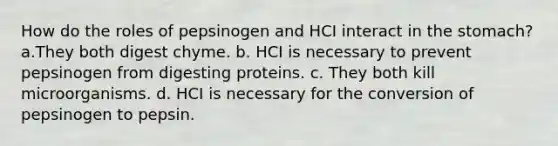 How do the roles of pepsinogen and HCI interact in the stomach? a.They both digest chyme. b. HCI is necessary to prevent pepsinogen from digesting proteins. c. They both kill microorganisms. d. HCI is necessary for the conversion of pepsinogen to pepsin.