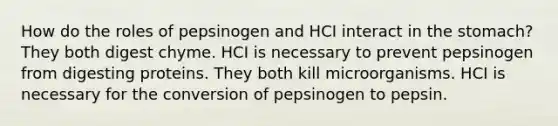 How do the roles of pepsinogen and HCI interact in the stomach? They both digest chyme. HCI is necessary to prevent pepsinogen from digesting proteins. They both kill microorganisms. HCI is necessary for the conversion of pepsinogen to pepsin.