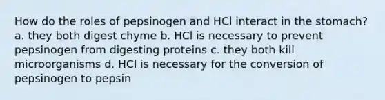 How do the roles of pepsinogen and HCl interact in <a href='https://www.questionai.com/knowledge/kLccSGjkt8-the-stomach' class='anchor-knowledge'>the stomach</a>? a. they both digest chyme b. HCl is necessary to prevent pepsinogen from digesting proteins c. they both kill microorganisms d. HCl is necessary for the conversion of pepsinogen to pepsin