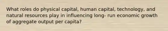 What roles do physical capital, human capital, technology, and natural resources play in influencing long- run economic growth of aggregate output per capita?