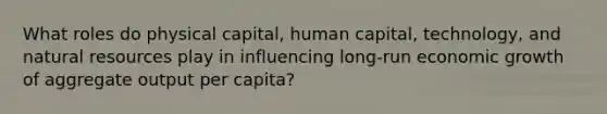 What roles do physical capital, human capital, technology, and natural resources play in influencing long-run economic growth of aggregate output per capita?