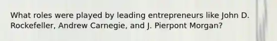 What roles were played by leading entrepreneurs like John D. Rockefeller, Andrew Carnegie, and J. Pierpont Morgan?