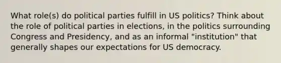 What role(s) do political parties fulfill in US politics? Think about the role of political parties in elections, in the politics surrounding Congress and Presidency, and as an informal "institution" that generally shapes our expectations for US democracy.