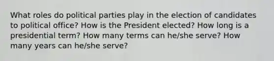 What roles do political parties play in the election of candidates to political office? How is the President elected? How long is a presidential term? How many terms can he/she serve? How many years can he/she serve?