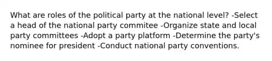 What are roles of the political party at the national level? -Select a head of the national party commitee -Organize state and local party committees -Adopt a party platform -Determine the party's nominee for president -Conduct national party conventions.